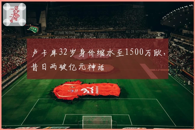 卢卡库32岁身价缩水至1500万欧，昔日两破亿元神话