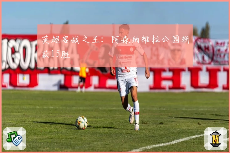 英超客战之王：阿森纳维拉公园斩获15胜