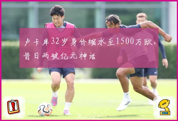 卢卡库32岁身价缩水至1500万欧，昔日两破亿元神话