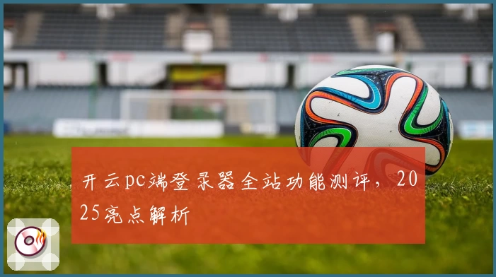 开云pc端登录器全站功能测评，2025亮点解析