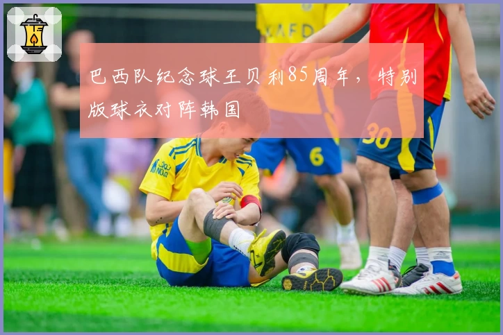 巴西队纪念球王贝利85周年,特别版球衣对阵韩国