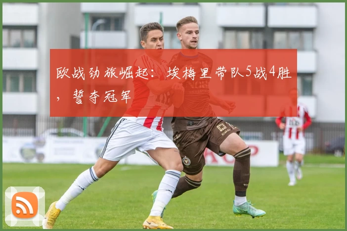 欧战劲旅崛起：埃梅里带队5战4胜，誓夺冠军