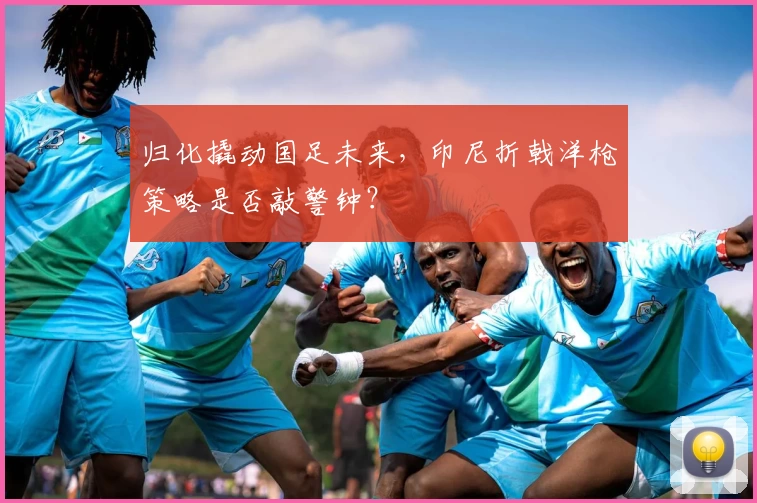 归化撬动国足未来，印尼折戟洋枪策略是否敲警钟？