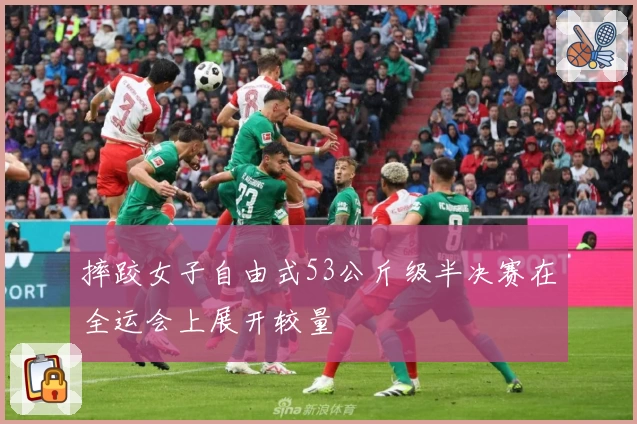 摔跤女子自由式53公斤级半决赛在全运会上展开较量