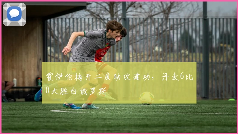 霍伊伦梅开二度助攻建功，丹麦6比0大胜白俄罗斯